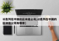 以色列在中国的区块链公司[以色列在中国的区块链公司有哪些]